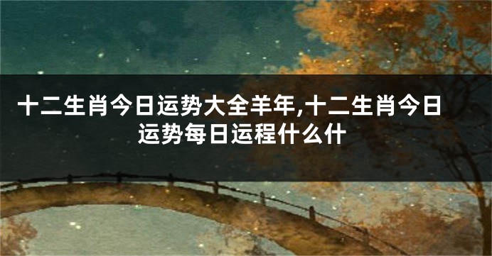 十二生肖今日运势大全羊年,十二生肖今日运势每日运程什么什
