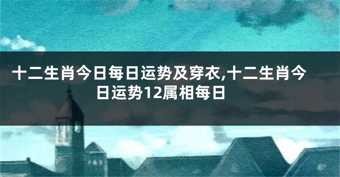 十二生肖今日每日运势及穿衣,十二生肖今日运势12属相每日