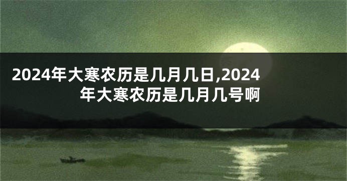 2024年大寒农历是几月几日,2024年大寒农历是几月几号啊