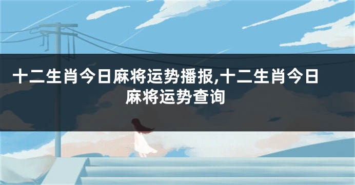 十二生肖今日麻将运势播报,十二生肖今日麻将运势查询