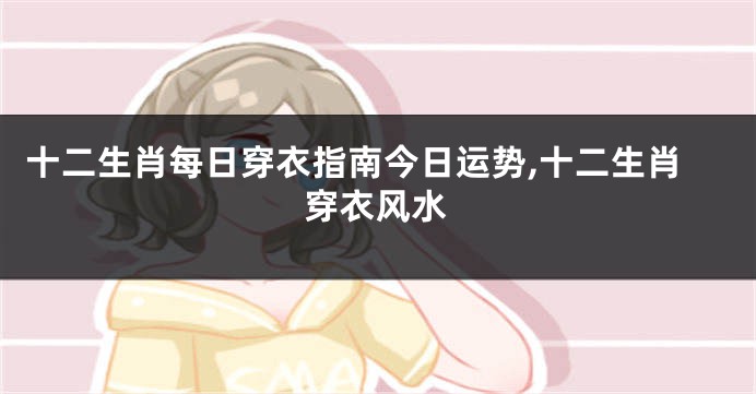 十二生肖每日穿衣指南今日运势,十二生肖穿衣风水