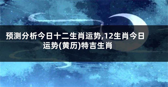 预测分析今日十二生肖运势,12生肖今日运势(黄历)特吉生肖