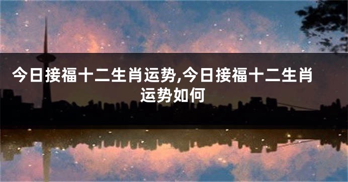 今日接福十二生肖运势,今日接福十二生肖运势如何
