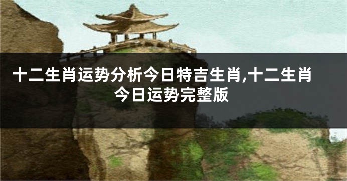 十二生肖运势分析今日特吉生肖,十二生肖今日运势完整版