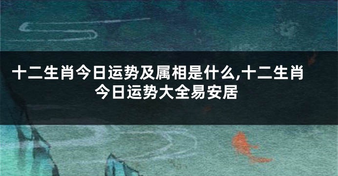 十二生肖今日运势及属相是什么,十二生肖今日运势大全易安居