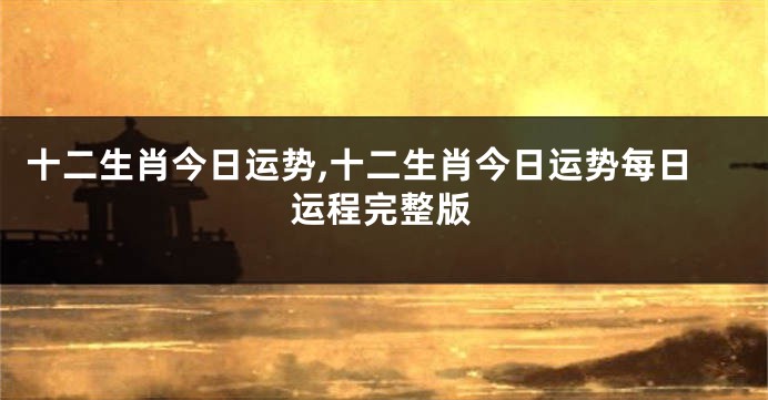 十二生肖今日运势,十二生肖今日运势每日运程完整版