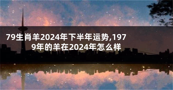 79生肖羊2024年下半年运势,1979年的羊在2024年怎么样
