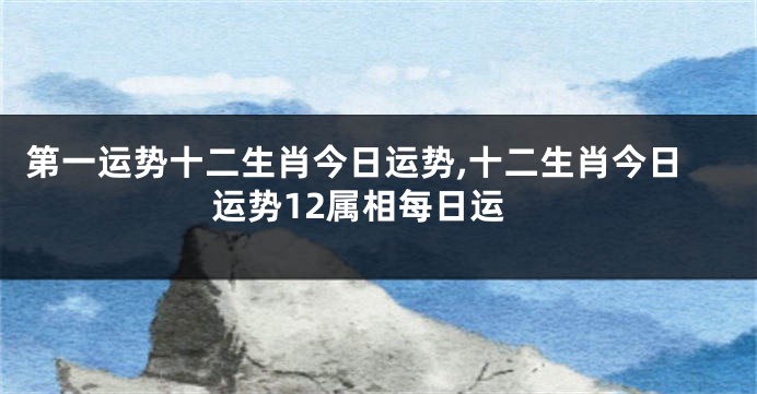 第一运势十二生肖今日运势,十二生肖今日运势12属相每日运