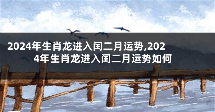 2024年生肖龙进入闰二月运势,2024年生肖龙进入闰二月运势如何
