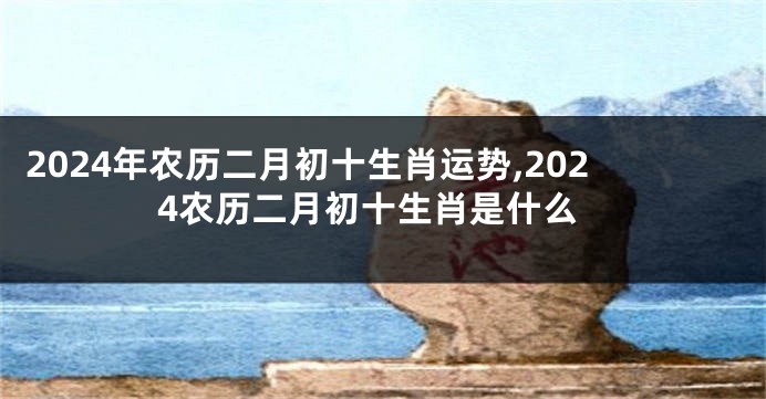 2024年农历二月初十生肖运势,2024农历二月初十生肖是什么