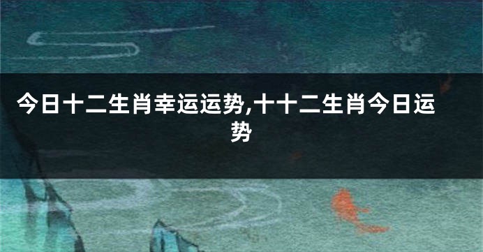 今日十二生肖幸运运势,十十二生肖今日运势