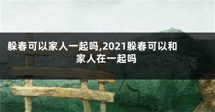 躲春可以家人一起吗,2021躲春可以和家人在一起吗