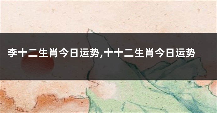 李十二生肖今日运势,十十二生肖今日运势