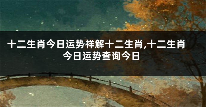 十二生肖今日运势祥解十二生肖,十二生肖今日运势查询今日