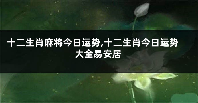 十二生肖麻将今日运势,十二生肖今日运势大全易安居