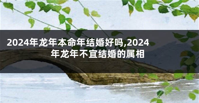 2024年龙年本命年结婚好吗,2024年龙年不宜结婚的属相