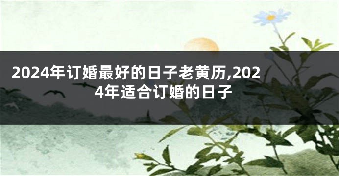 2024年订婚最好的日子老黄历,2024年适合订婚的日子