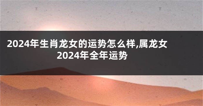 2024年生肖龙女的运势怎么样,属龙女2024年全年运势