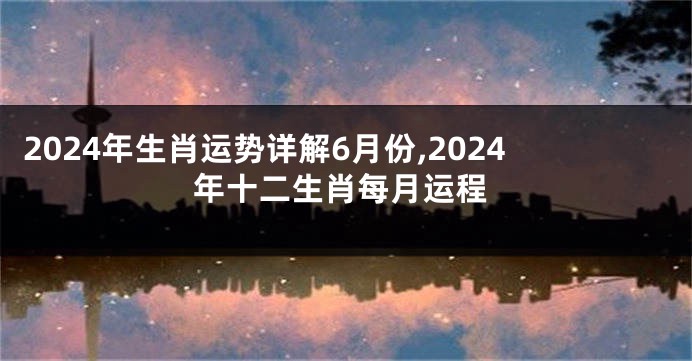2024年生肖运势详解6月份,2024年十二生肖每月运程