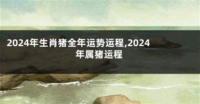 2024年生肖猪全年运势运程,2024年属猪运程