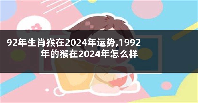 92年生肖猴在2024年运势,1992年的猴在2024年怎么样