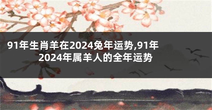 91年生肖羊在2024兔年运势,91年2024年属羊人的全年运势