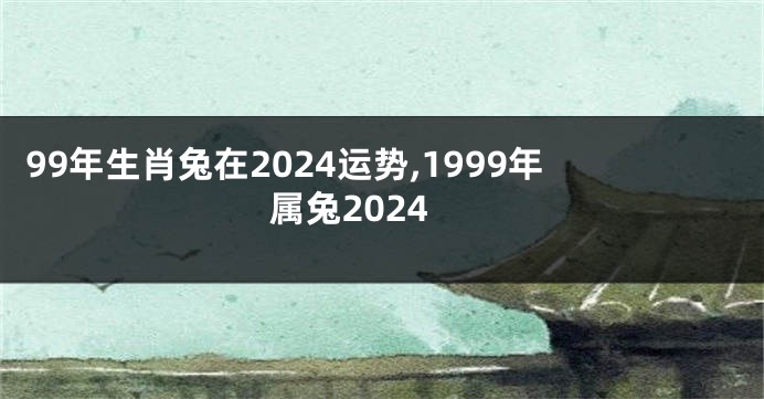 99年生肖兔在2024运势,1999年属兔2024