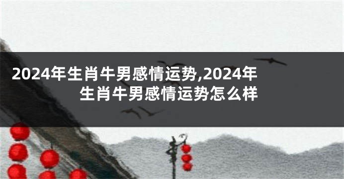 2024年生肖牛男感情运势,2024年生肖牛男感情运势怎么样