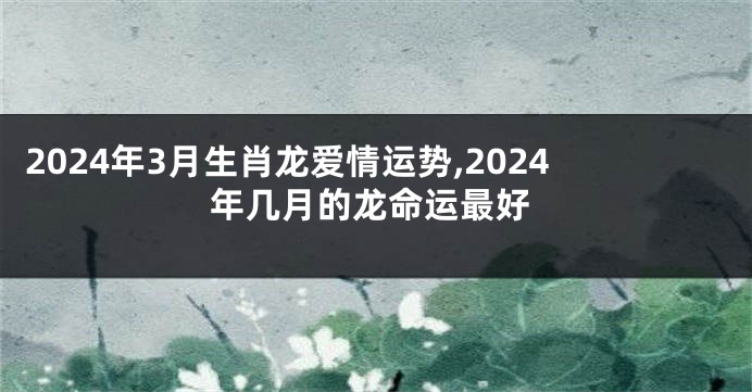 2024年3月生肖龙爱情运势,2024年几月的龙命运最好