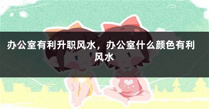 办公室有利升职风水，办公室什么颜色有利风水