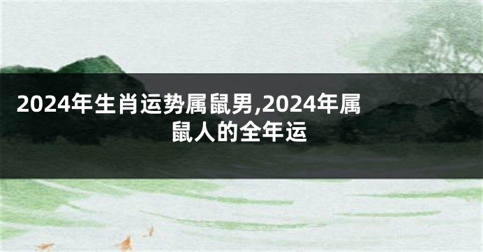 2024年生肖运势属鼠男,2024年属鼠人的全年运