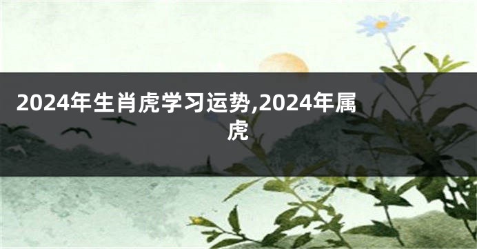 2024年生肖虎学习运势,2024年属虎