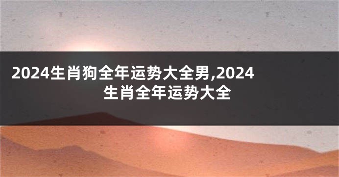 2024生肖狗全年运势大全男,2024生肖全年运势大全