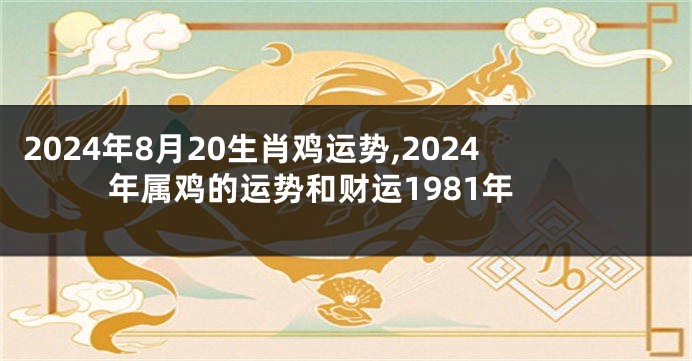 2024年8月20生肖鸡运势,2024年属鸡的运势和财运1981年