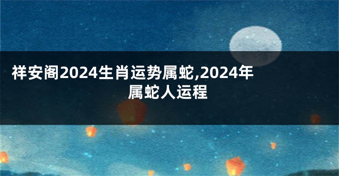 祥安阁2024生肖运势属蛇,2024年属蛇人运程