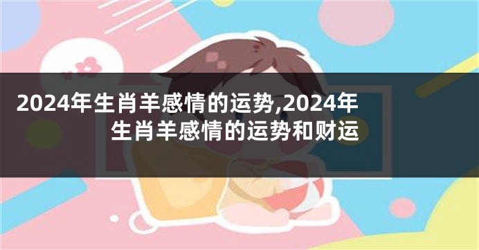 2024年生肖羊感情的运势,2024年生肖羊感情的运势和财运
