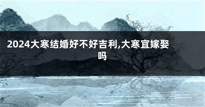 2024大寒结婚好不好吉利,大寒宜嫁娶吗