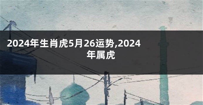 2024年生肖虎5月26运势,2024年属虎