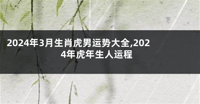2024年3月生肖虎男运势大全,2024年虎年生人运程
