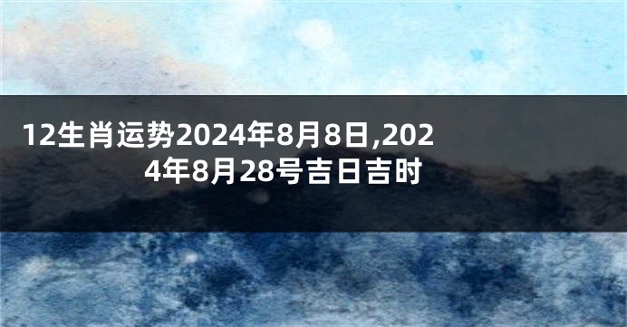 12生肖运势2024年8月8日,2024年8月28号吉日吉时