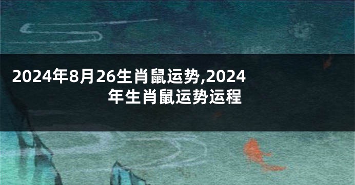 2024年8月26生肖鼠运势,2024年生肖鼠运势运程