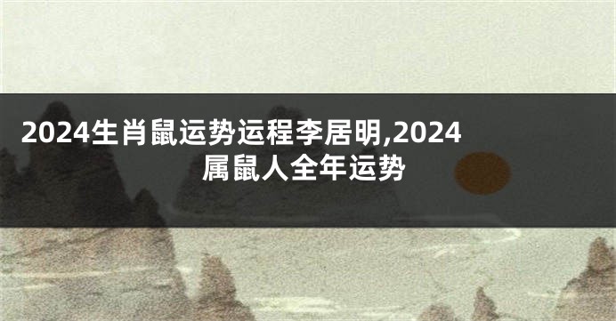 2024生肖鼠运势运程李居明,2024属鼠人全年运势