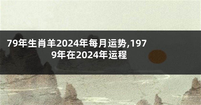 79年生肖羊2024年每月运势,1979年在2024年运程