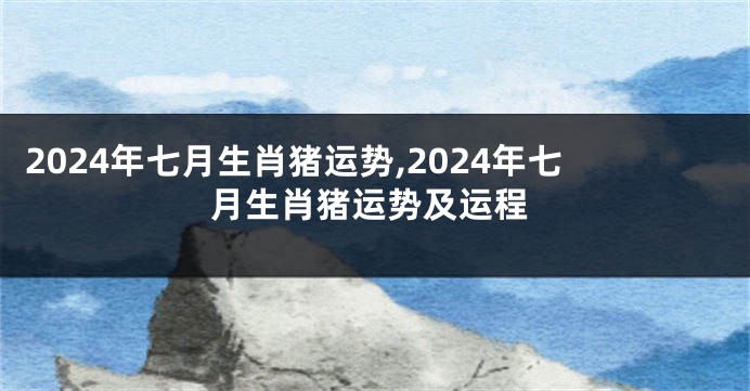 2024年七月生肖猪运势,2024年七月生肖猪运势及运程