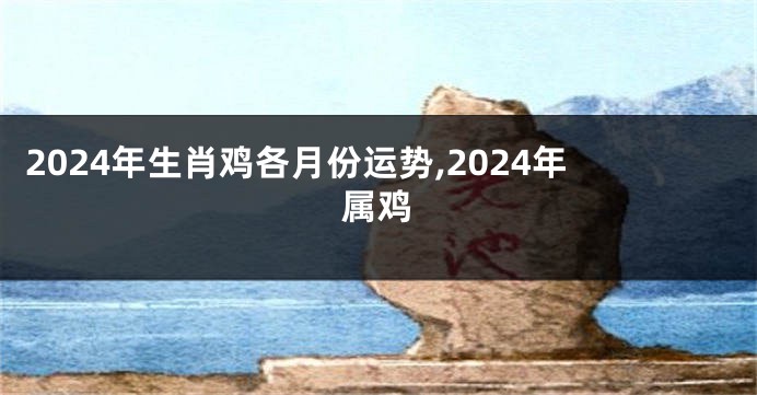 2024年生肖鸡各月份运势,2024年属鸡