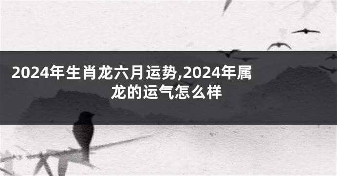 2024年生肖龙六月运势,2024年属龙的运气怎么样
