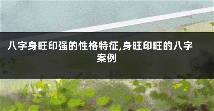 八字身旺印强的性格特征,身旺印旺的八字案例