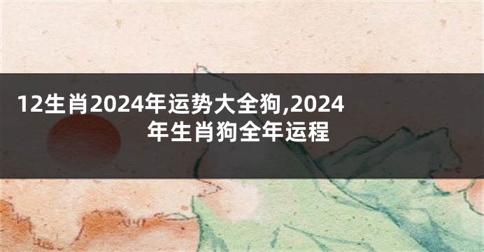12生肖2024年运势大全狗,2024年生肖狗全年运程