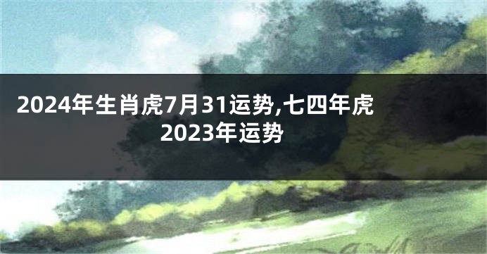 2024年生肖虎7月31运势,七四年虎2023年运势