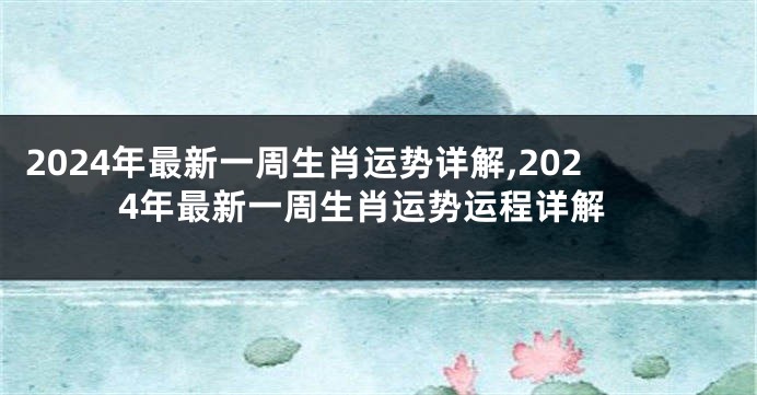 2024年最新一周生肖运势详解,2024年最新一周生肖运势运程详解